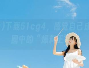 下载51cg4，感觉自己成了社交圈中的“爆料王”！