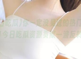 你一定没见过的热门大瓜，91今日吃瓜资源贡献一波反转...