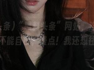 “黑料头条”网站，这瓜让人惊得不能自已，慢点！我还想往回滚